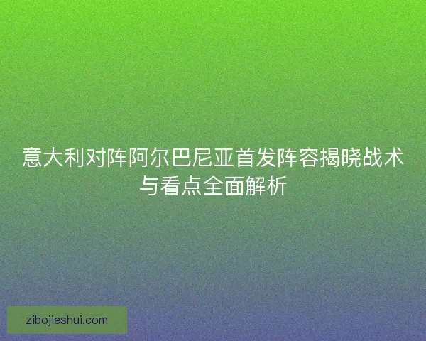意大利对阵阿尔巴尼亚首发阵容揭晓战术与看点全面解析
