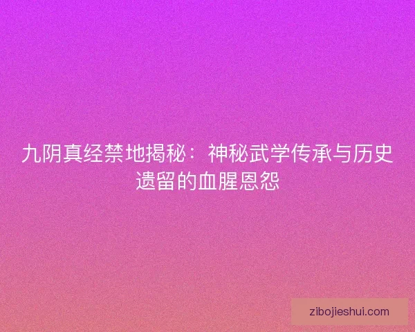 九阴真经禁地揭秘：神秘武学传承与历史遗留的血腥恩怨