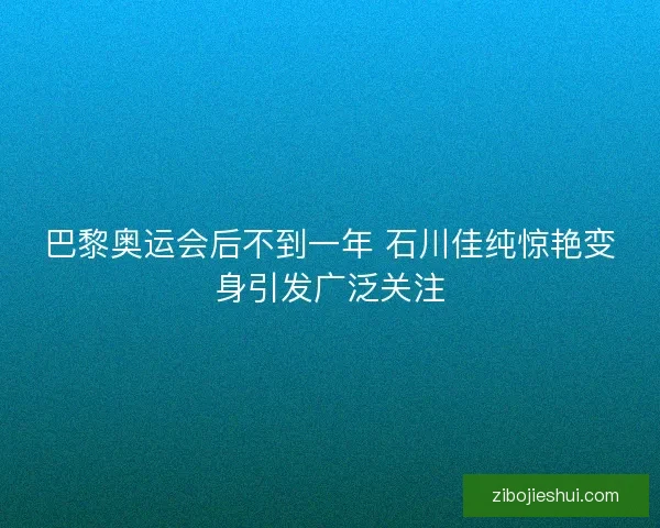 巴黎奥运会后不到一年 石川佳纯惊艳变身引发广泛关注