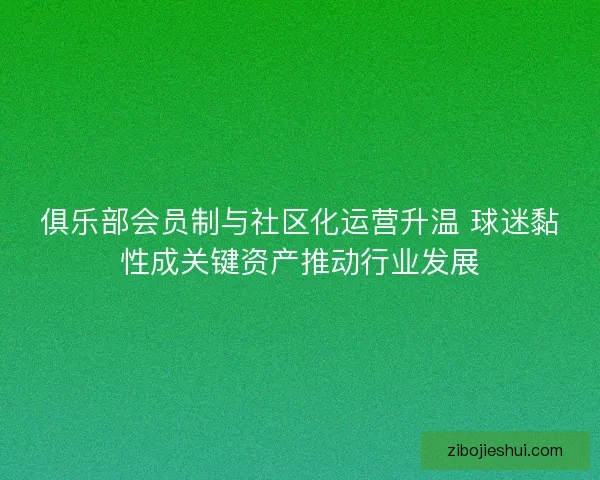 俱乐部会员制与社区化运营升温 球迷黏性成关键资产推动行业发展